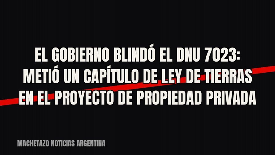 El Gobierno blindó el DNU 70/23: metió un capítulo de ley de tierras en el proyecto de propiedad privada