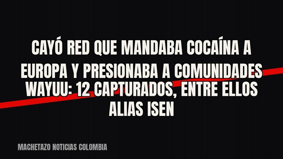 Cayó red que mandaba cocaína a Europa y presionaba a comunidades wayuu: 12 capturados, entre ellos alias…