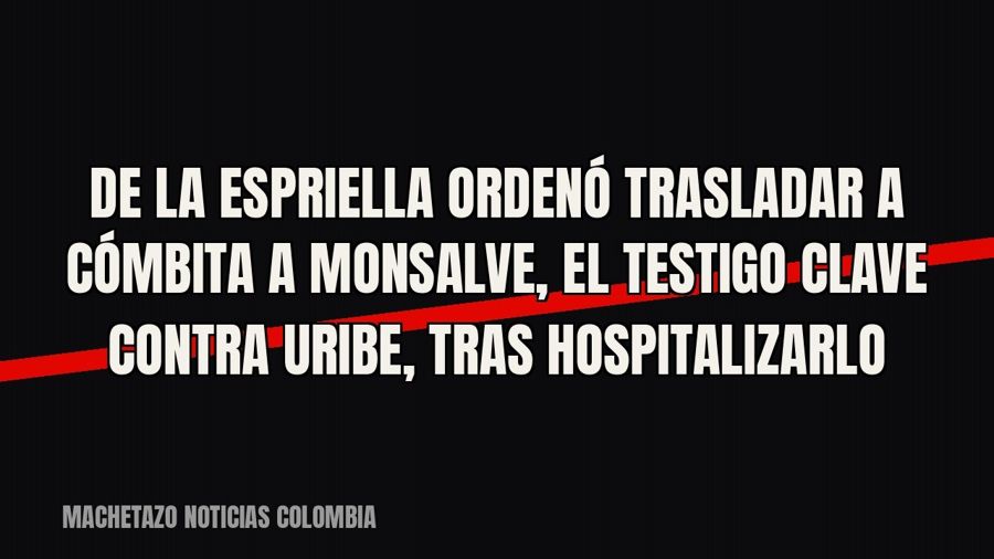 De la Espriella ordenó trasladar a Cómbita a Monsalve, el testigo clave contra Uribe, tras hospitalizarlo