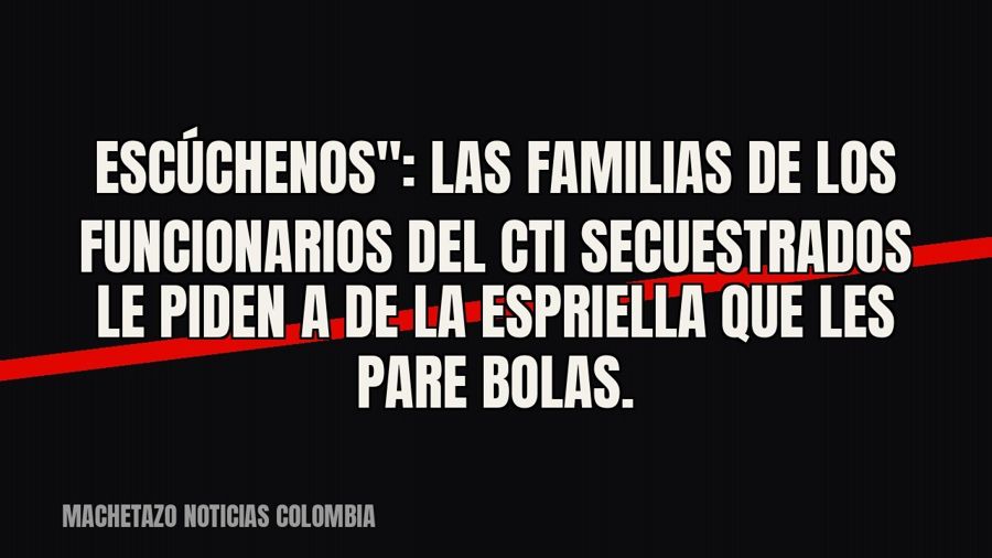quot;Escúchenos": las familias de los funcionarios del CTI secuestrados le piden a De la Espriella que…