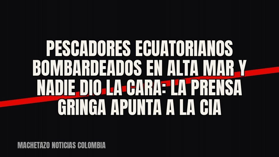 Pescadores ecuatorianos bombardeados en alta mar y nadie dio la cara: la prensa gringa apunta a la CIA