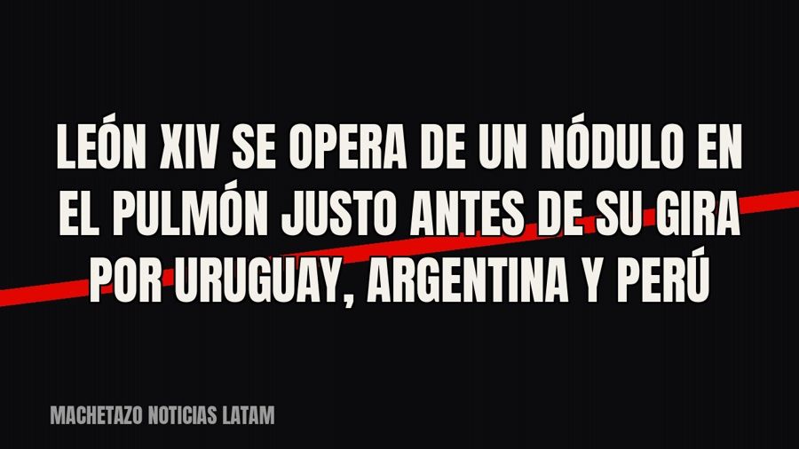 León XIV se opera de un nódulo en el pulmón justo antes de su gira por Uruguay, Argentina y Perú