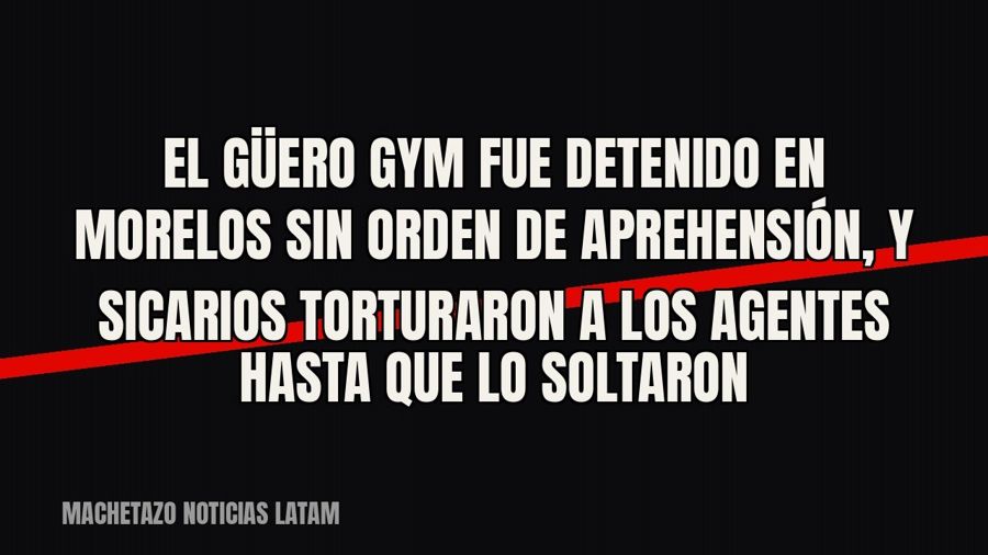 El “Güero Gym” fue detenido en Morelos sin orden de aprehensión, y sicarios torturaron a los agentes hasta…