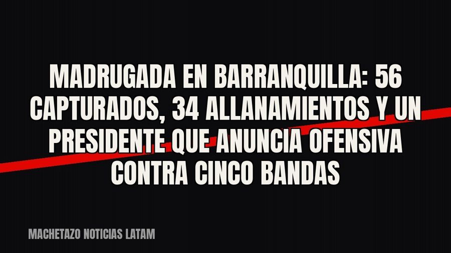 Madrugada en Barranquilla: 56 capturados, 34 allanamientos y un presidente que anuncia ofensiva contra cinco…