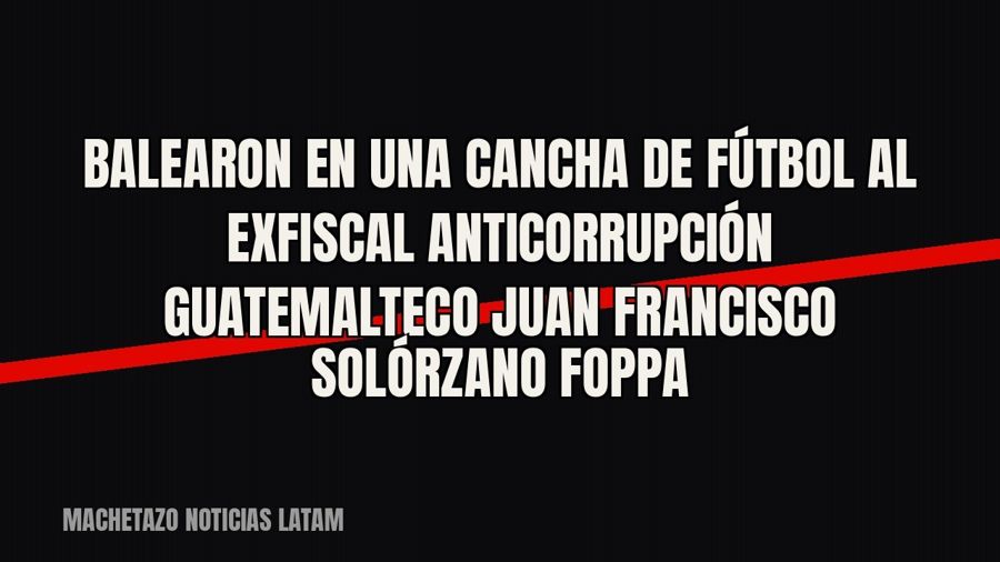 Balearon en una cancha de fútbol al exfiscal anticorrupción guatemalteco Juan Francisco Solórzano Foppa