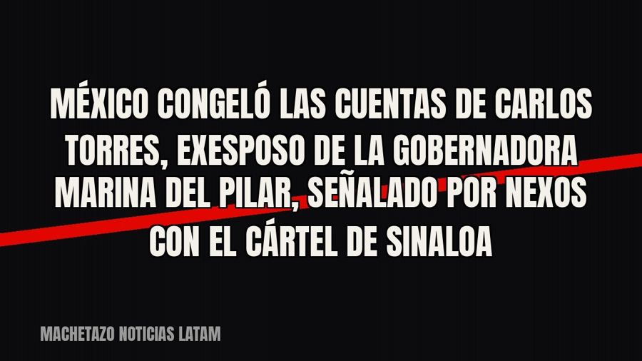 México congeló las cuentas de Carlos Torres, exesposo de la gobernadora Marina del Pilar, señalado por nexos…