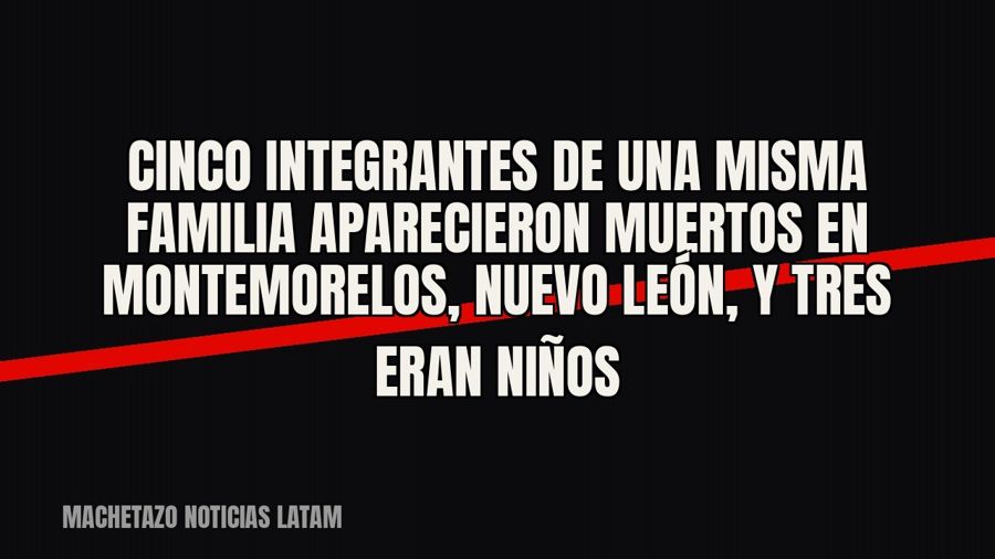 Cinco integrantes de una misma familia aparecieron muertos en Montemorelos, Nuevo León, y tres eran niños