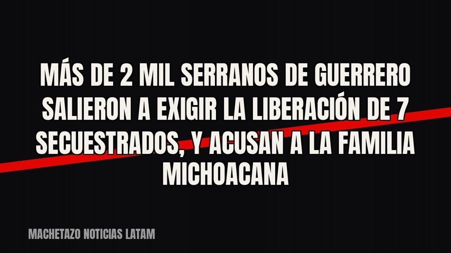 Más de 2 mil serranos de Guerrero salieron a exigir la liberación de 7 secuestrados, y acusan a La Familia…