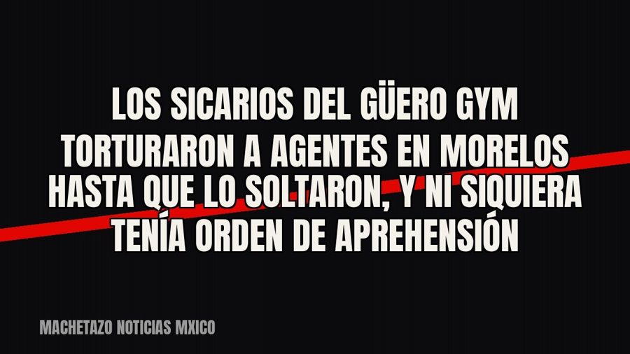 Los sicarios del Güero Gym torturaron a agentes en Morelos hasta que lo soltaron, y ni siquiera tenía orden…