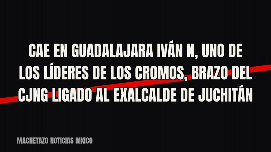 Cae en Guadalajara Iván N, uno de los líderes de “Los Cromos”, brazo del CJNG ligado al exalcalde de Juchitán