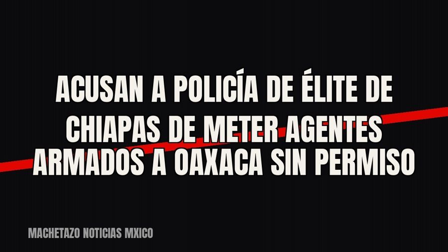 Acusan a policía de élite de Chiapas de meter agentes armados a Oaxaca sin permiso