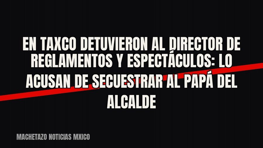 En Taxco detuvieron al director de Reglamentos y Espectáculos: lo acusan de secuestrar al papá del alcalde