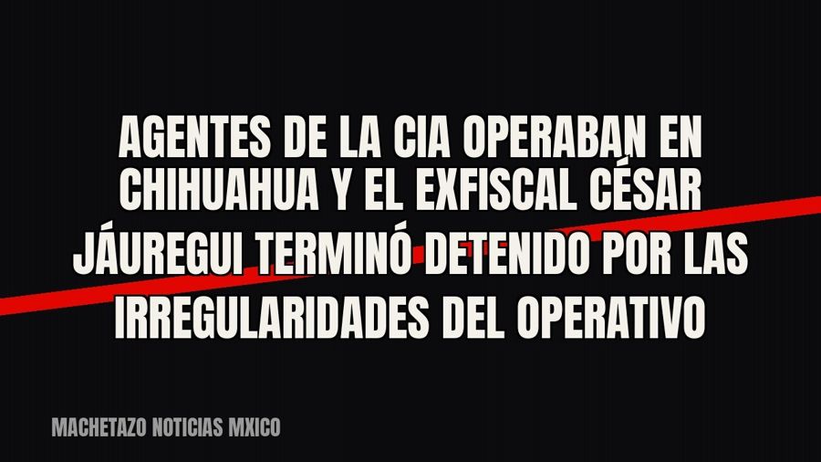 Agentes de la CIA operaban en Chihuahua y el exfiscal César Jáuregui terminó detenido por las irregularidades…