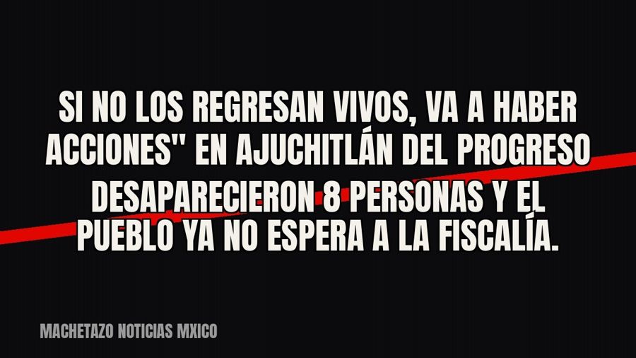 quot;Si no los regresan vivos, va a haber acciones" — en Ajuchitlán del Progreso desaparecieron 8…