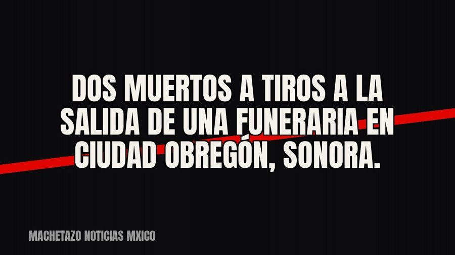 Dos muertos a tiros a la salida de una funeraria en Ciudad Obregón, Sonora.