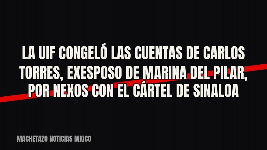 La UIF congeló las cuentas de Carlos Torres, exesposo de Marina del Pilar, por nexos con el Cártel de Sinaloa