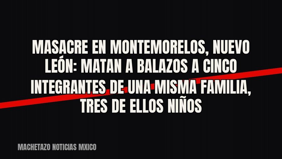 Masacre en Montemorelos, Nuevo León: matan a balazos a cinco integrantes de una misma familia, tres de ellos…
