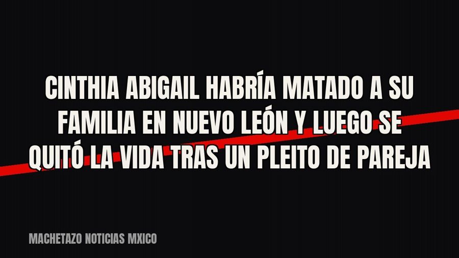 Cinthia Abigail habría matado a su familia en Nuevo León y luego se quitó la vida tras un pleito de pareja