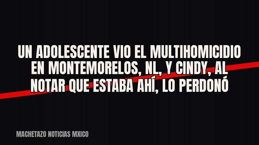 Un adolescente vio el multihomicidio en Montemorelos, NL, y Cindy, al notar que estaba ahí, lo perdonó