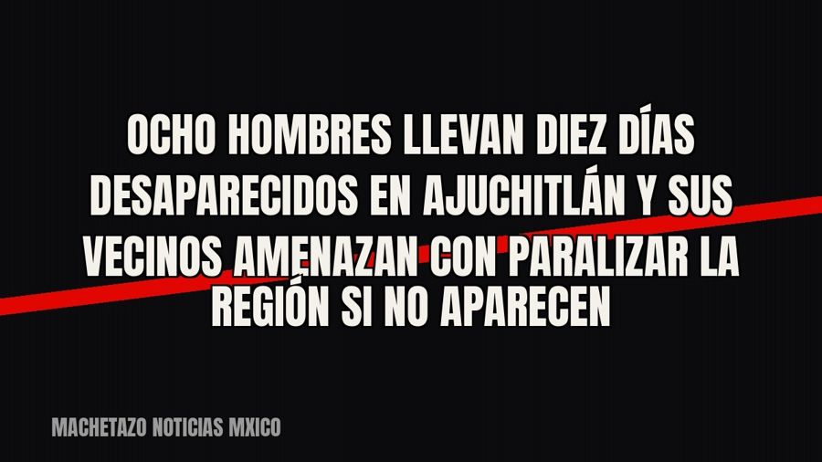 Ocho hombres llevan diez días desaparecidos en Ajuchitlán y sus vecinos amenazan con paralizar la región si…