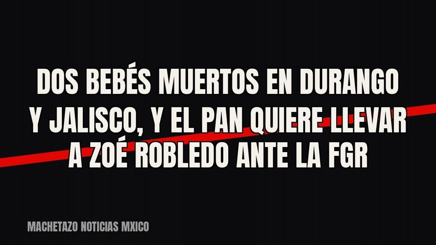 Dos bebés muertos en Durango y Jalisco, y el PAN quiere llevar a Zoé Robledo ante la FGR