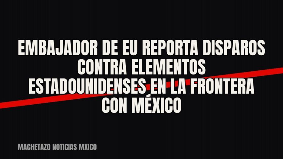 Embajador de EU reporta disparos contra elementos estadounidenses en la frontera con México