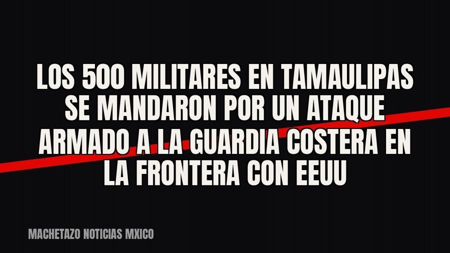 Los 500 militares en Tamaulipas se mandaron por un ataque armado a la Guardia Costera en la frontera con EEUU