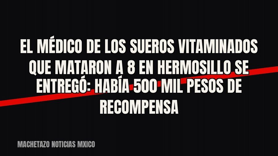 El médico de los sueros vitaminados que mataron a 8 en Hermosillo se entregó: había 500 mil pesos de…