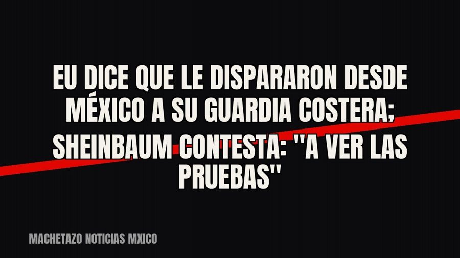 EU dice que le dispararon desde México a su Guardia Costera; Sheinbaum contesta: "a ver las pruebas"