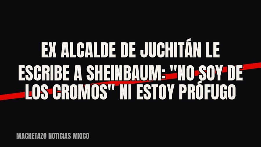 Ex alcalde de Juchitán le escribe a Sheinbaum: "no soy de Los Cromos" ni estoy prófugo