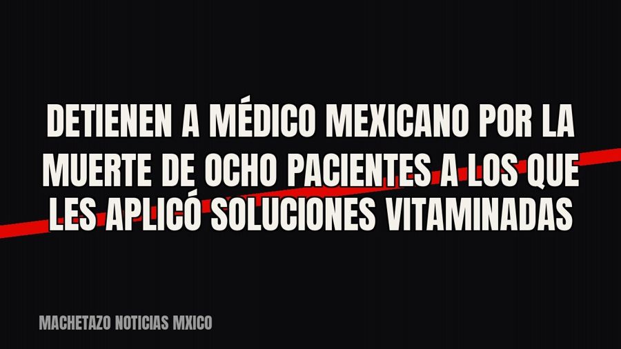 Detienen a médico mexicano por la muerte de ocho pacientes a los que les aplicó soluciones vitaminadas