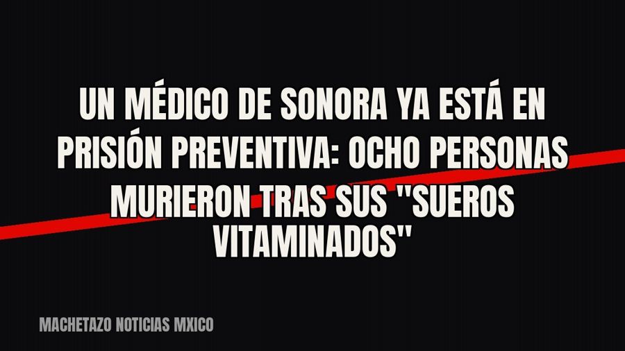 Un médico de Sonora ya está en prisión preventiva: ocho personas murieron tras sus "sueros…
