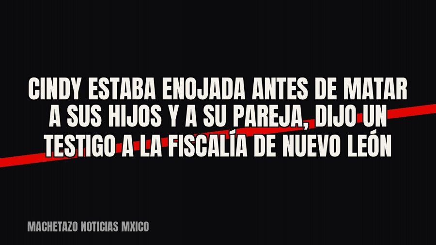 Cindy estaba enojada antes de matar a sus hijos y a su pareja, dijo un testigo a la Fiscalía de Nuevo León