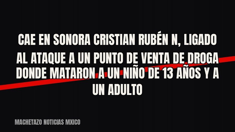 Cae en Sonora Cristian Rubén “N”, ligado al ataque a un punto de venta de droga donde mataron a un niño de 13…
