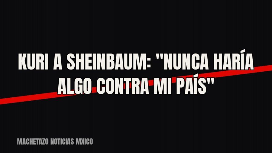 Kuri a Sheinbaum: "Nunca haría algo contra mi país"