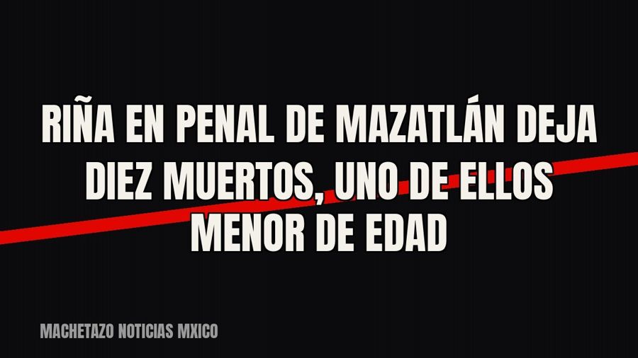 Riña en penal de Mazatlán deja diez muertos, uno de ellos menor de edad