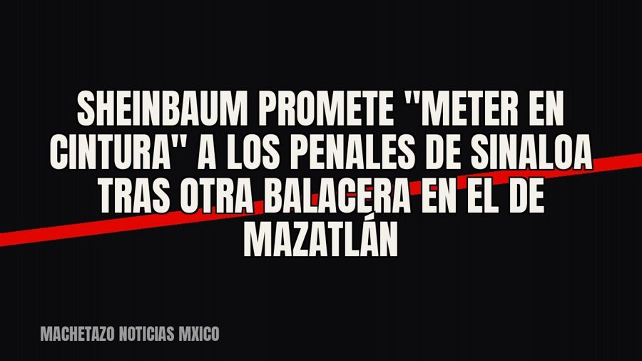 Sheinbaum promete "meter en cintura" a los penales de Sinaloa tras otra balacera en el de Mazatlán