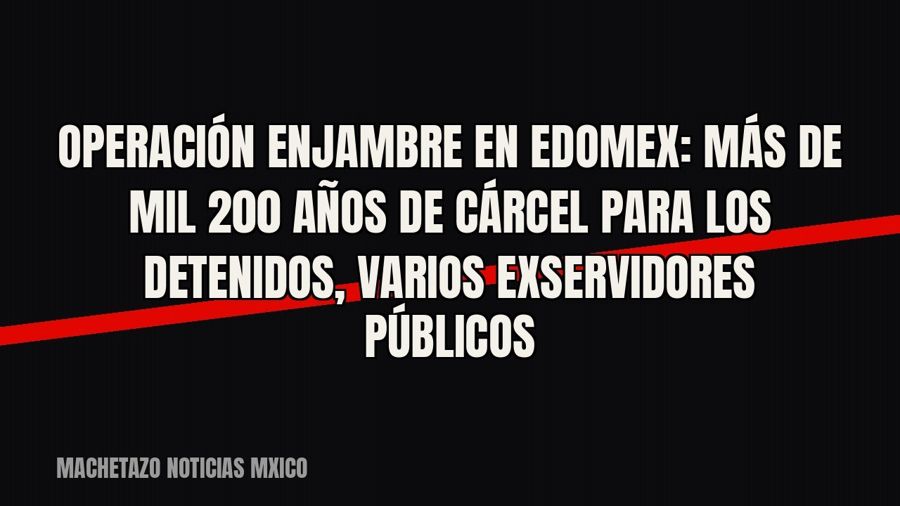 Operación Enjambre en Edomex: más de mil 200 años de cárcel para los detenidos, varios exservidores públicos
