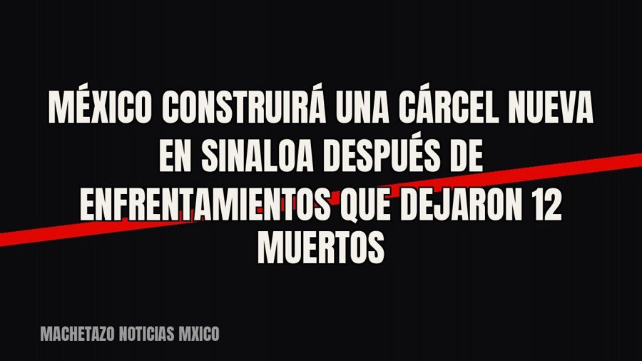 México construirá una cárcel nueva en Sinaloa después de enfrentamientos que dejaron 12 muertos