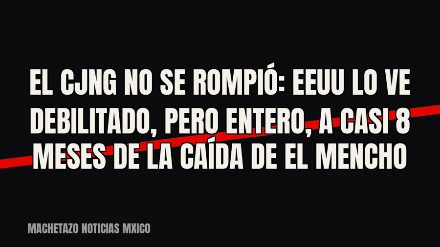 El CJNG no se rompió: EEUU lo ve debilitado, pero entero, a casi 8 meses de la caída de “El Mencho”