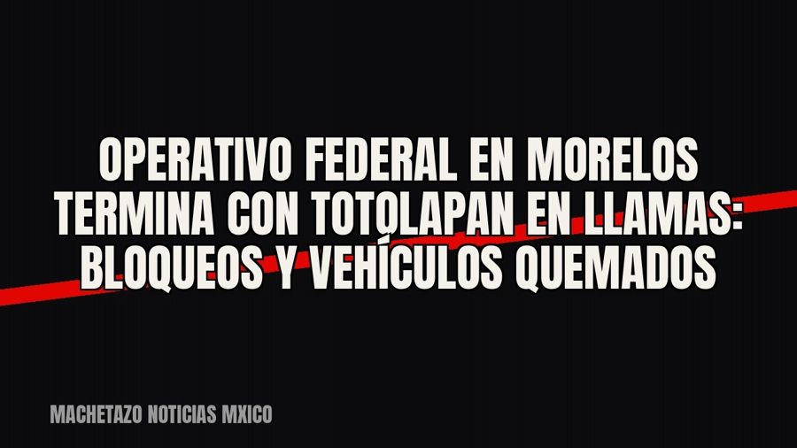 Operativo federal en Morelos termina con Totolapan en llamas: bloqueos y vehículos quemados