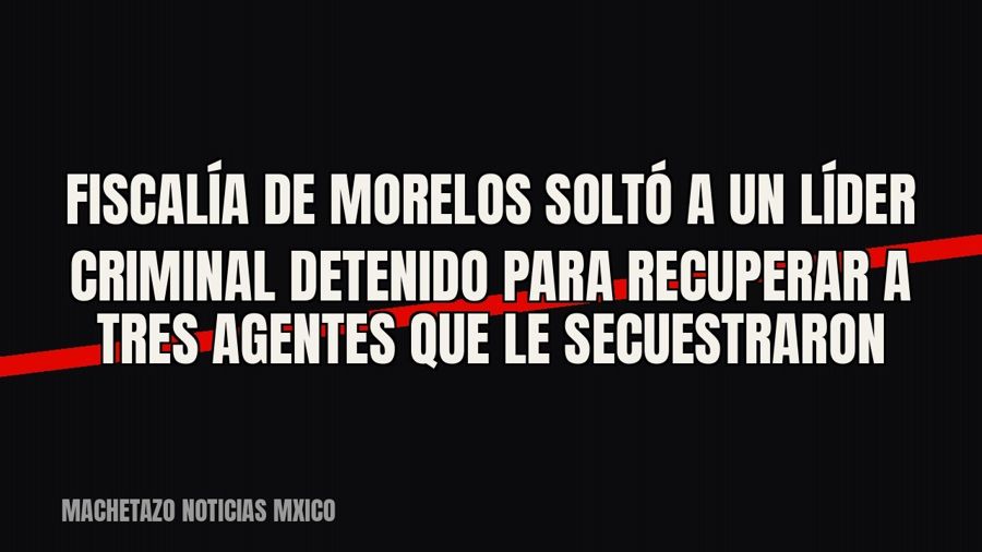 Fiscalía de Morelos soltó a un líder criminal detenido para recuperar a tres agentes que le secuestraron