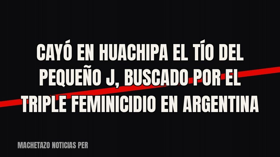 Cayó en Huachipa el tío del “Pequeño J”, buscado por el triple feminicidio en Argentina