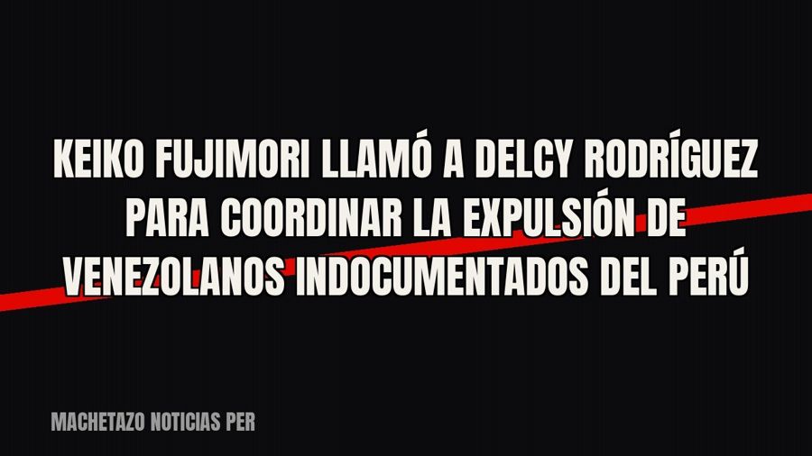 Keiko Fujimori llamó a Delcy Rodríguez para coordinar la expulsión de venezolanos indocumentados del Perú