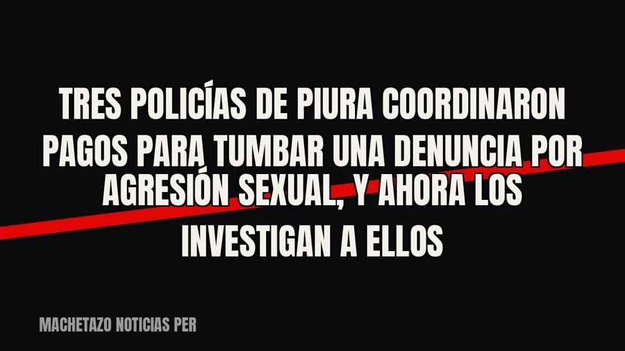 Tres policías de Piura coordinaron pagos para tumbar una denuncia por agresión sexual, y ahora los investigan…