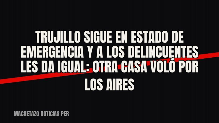 Trujillo sigue en estado de emergencia y a los delincuentes les da igual: otra casa voló por los aires