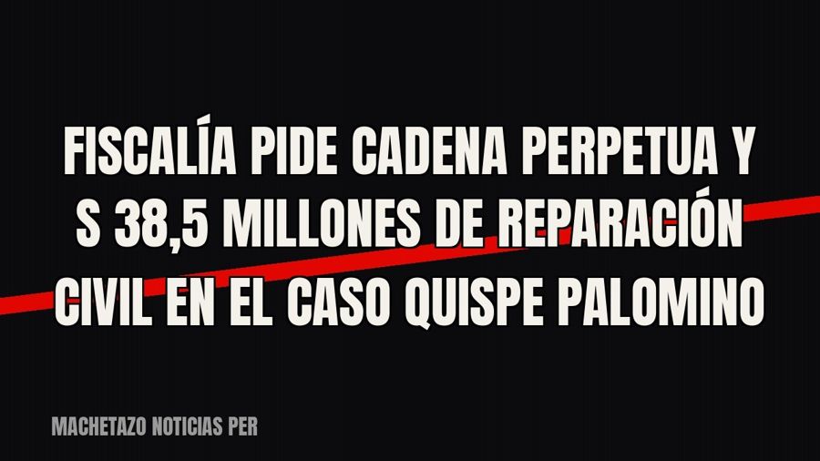 Fiscalía pide cadena perpetua y S/ 38,5 millones de reparación civil en el caso Quispe Palomino