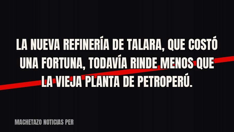 La nueva refinería de Talara, que costó una fortuna, todavía rinde menos que la vieja planta de Petroperú.