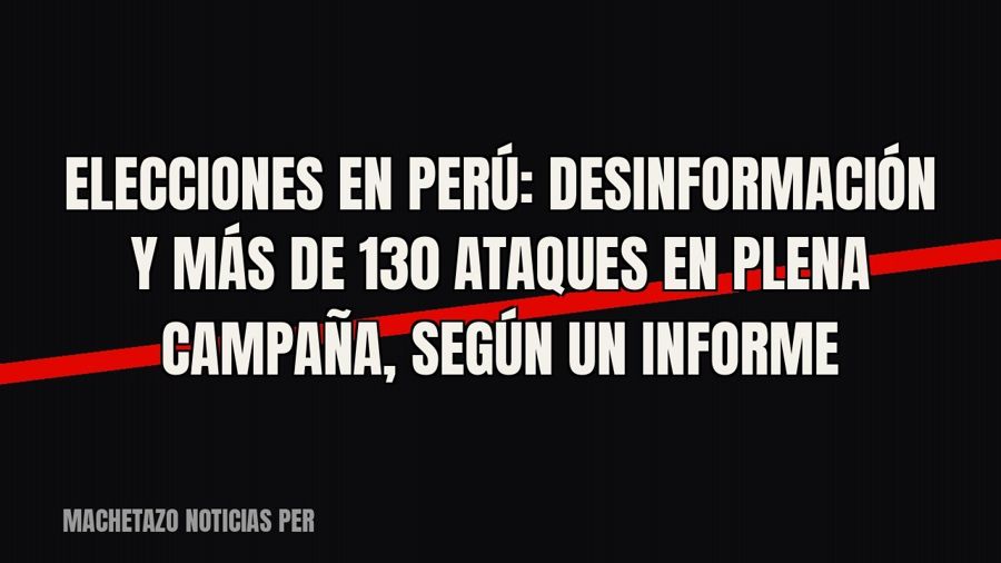 Elecciones en Perú: desinformación y más de 130 ataques en plena campaña, según un informe