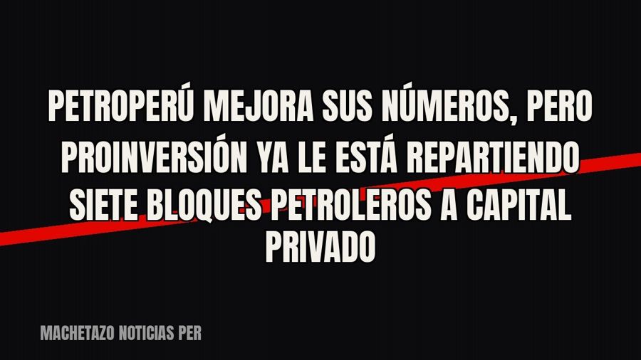 Petroperú mejora sus números, pero ProInversión ya le está repartiendo siete bloques petroleros a capital…